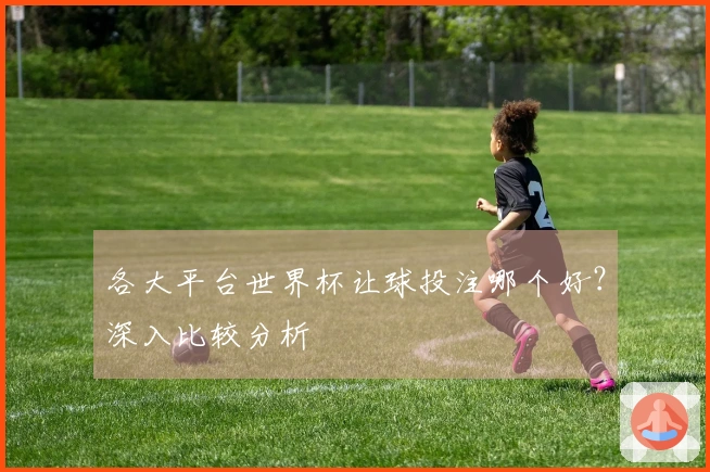 各大平台世界杯让球投注哪个好？深入比较分析