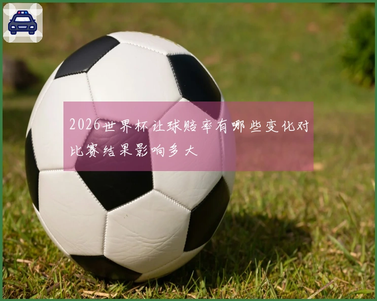 2026世界杯让球赔率有哪些变化对比赛结果影响多大